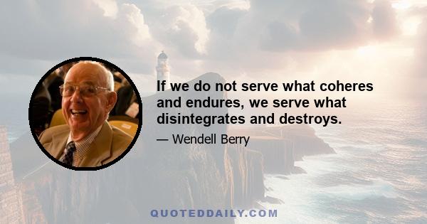 If we do not serve what coheres and endures, we serve what disintegrates and destroys.