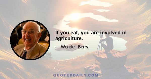 If you eat, you are involved in agriculture.