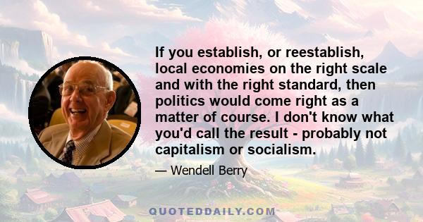 If you establish, or reestablish, local economies on the right scale and with the right standard, then politics would come right as a matter of course. I don't know what you'd call the result - probably not capitalism