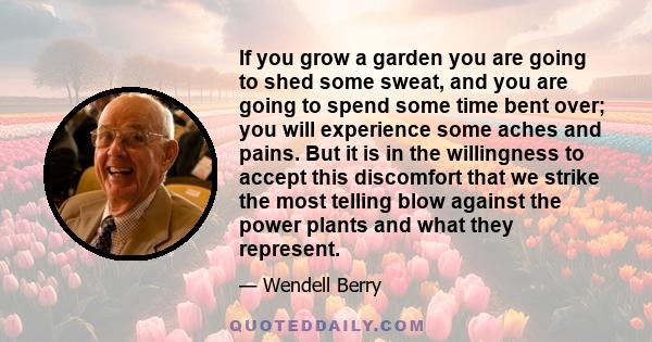 If you grow a garden you are going to shed some sweat, and you are going to spend some time bent over; you will experience some aches and pains. But it is in the willingness to accept this discomfort that we strike the