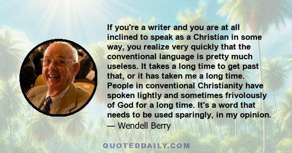 If you're a writer and you are at all inclined to speak as a Christian in some way, you realize very quickly that the conventional language is pretty much useless. It takes a long time to get past that, or it has taken