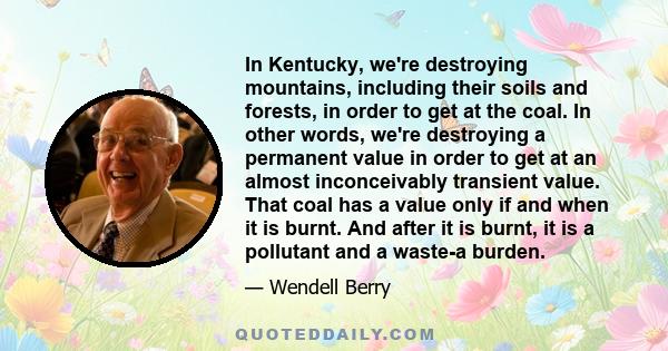 In Kentucky, we're destroying mountains, including their soils and forests, in order to get at the coal. In other words, we're destroying a permanent value in order to get at an almost inconceivably transient value.