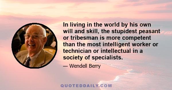 In living in the world by his own will and skill, the stupidest peasant or tribesman is more competent than the most intelligent worker or technician or intellectual in a society of specialists.