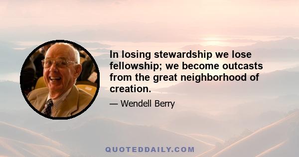 In losing stewardship we lose fellowship; we become outcasts from the great neighborhood of creation.