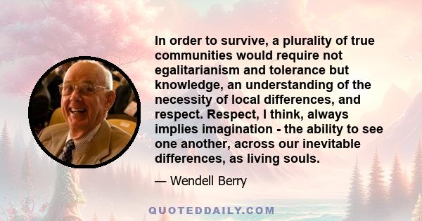 In order to survive, a plurality of true communities would require not egalitarianism and tolerance but knowledge, an understanding of the necessity of local differences, and respect. Respect, I think, always implies