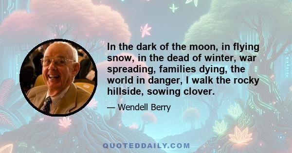 In the dark of the moon, in flying snow, in the dead of winter, war spreading, families dying, the world in danger, I walk the rocky hillside, sowing clover.