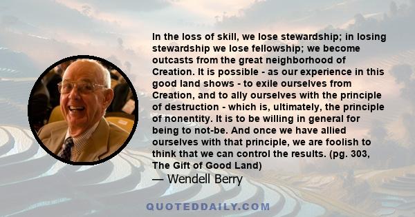 In the loss of skill, we lose stewardship; in losing stewardship we lose fellowship; we become outcasts from the great neighborhood of Creation. It is possible - as our experience in this good land shows - to exile