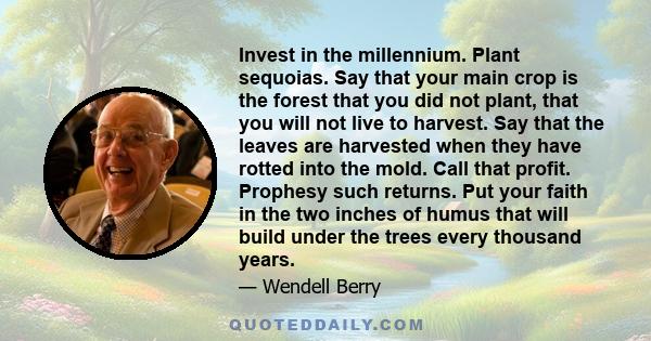 Invest in the millennium. Plant sequoias. Say that your main crop is the forest that you did not plant, that you will not live to harvest. Say that the leaves are harvested when they have rotted into the mold. Call that 