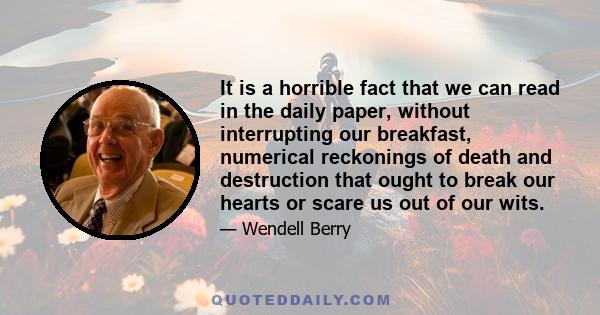 It is a horrible fact that we can read in the daily paper, without interrupting our breakfast, numerical reckonings of death and destruction that ought to break our hearts or scare us out of our wits.