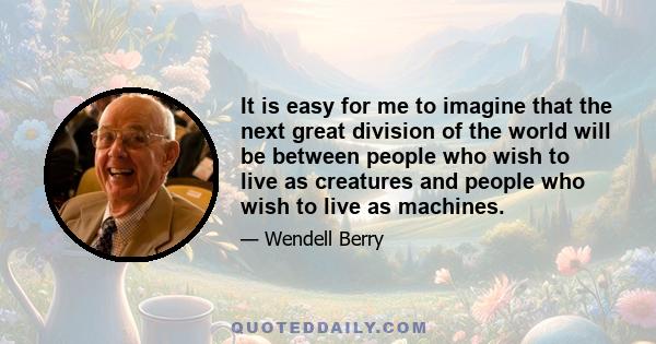 It is easy for me to imagine that the next great division of the world will be between people who wish to live as creatures and people who wish to live as machines.