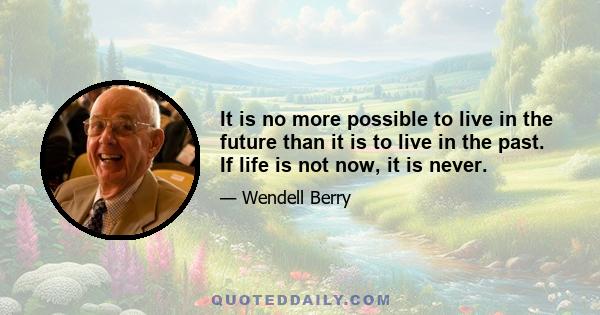 It is no more possible to live in the future than it is to live in the past. If life is not now, it is never.