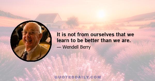 It is not from ourselves that we learn to be better than we are.