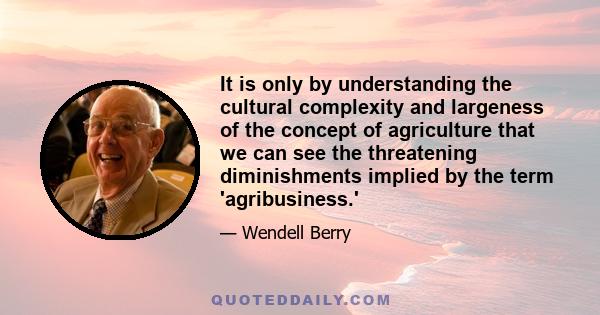 It is only by understanding the cultural complexity and largeness of the concept of agriculture that we can see the threatening diminishments implied by the term 'agribusiness.'