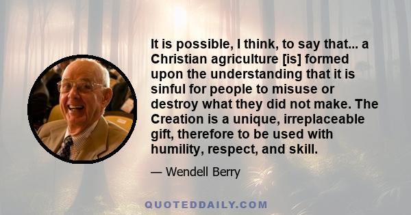 It is possible, I think, to say that... a Christian agriculture [is] formed upon the understanding that it is sinful for people to misuse or destroy what they did not make. The Creation is a unique, irreplaceable gift,