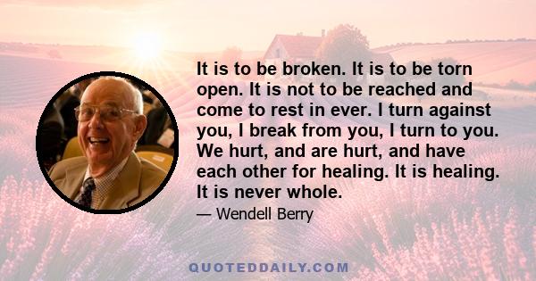 It is to be broken. It is to be torn open. It is not to be reached and come to rest in ever. I turn against you, I break from you, I turn to you. We hurt, and are hurt, and have each other for healing. It is healing. It 