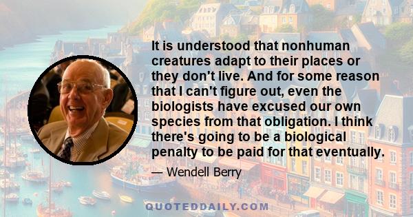 It is understood that nonhuman creatures adapt to their places or they don't live. And for some reason that I can't figure out, even the biologists have excused our own species from that obligation. I think there's