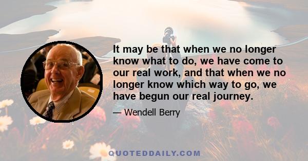 It may be that when we no longer know what to do, we have come to our real work, and that when we no longer know which way to go, we have begun our real journey.