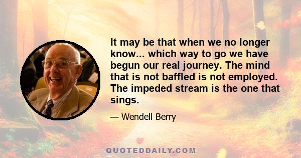 It may be that when we no longer know... which way to go we have begun our real journey. The mind that is not baffled is not employed. The impeded stream is the one that sings.