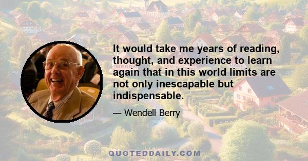 It would take me years of reading, thought, and experience to learn again that in this world limits are not only inescapable but indispensable.