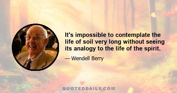 It's impossible to contemplate the life of soil very long without seeing its analogy to the life of the spirit.