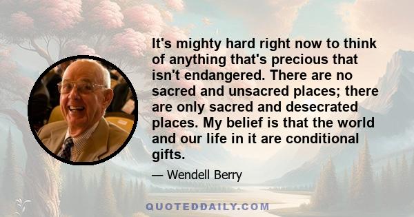 It's mighty hard right now to think of anything that's precious that isn't endangered. There are no sacred and unsacred places; there are only sacred and desecrated places. My belief is that the world and our life in it 