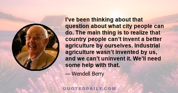 I’ve been thinking about that question about what city people can do. The main thing is to realize that country people can’t invent a better agriculture by ourselves. Industrial agriculture wasn’t invented by us, and we 