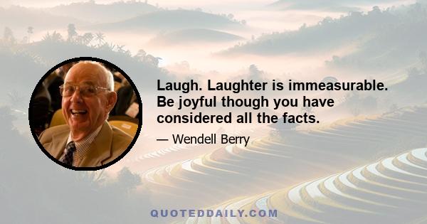 Laugh. Laughter is immeasurable. Be joyful though you have considered all the facts.