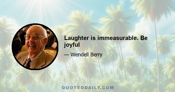 Laughter is immeasurable. Be joyful