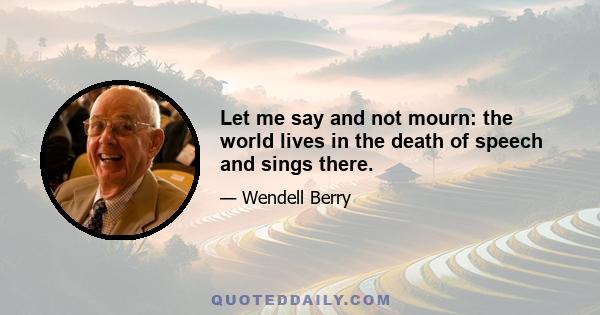 Let me say and not mourn: the world lives in the death of speech and sings there.