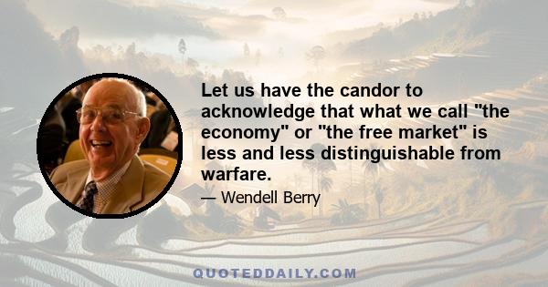 Let us have the candor to acknowledge that what we call the economy or the free market is less and less distinguishable from warfare.