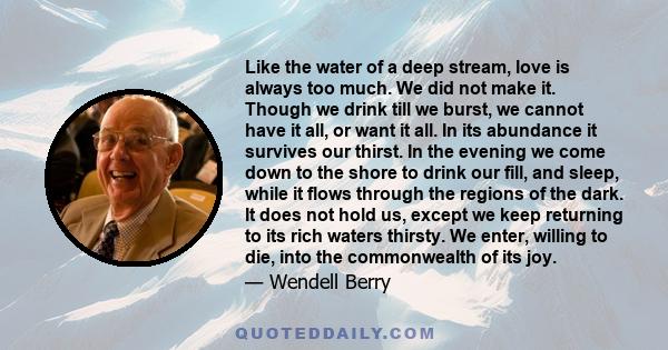 Like the water of a deep stream, love is always too much. We did not make it. Though we drink till we burst, we cannot have it all, or want it all. In its abundance it survives our thirst. In the evening we come down to 