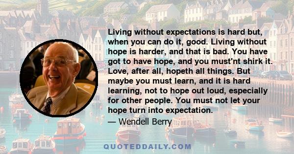 Living without expectations is hard but, when you can do it, good. Living without hope is harder, and that is bad. You have got to have hope, and you must'nt shirk it. Love, after all, hopeth all things. But maybe you