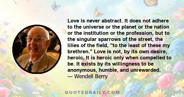 Love is never abstract. It does not adhere to the universe or the planet or the nation or the institution or the profession, but to the singular sparrows of the street, the lilies of the field, to the least of these my