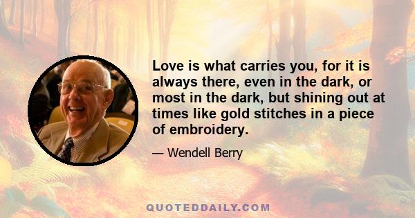 Love is what carries you, for it is always there, even in the dark, or most in the dark, but shining out at times like gold stitches in a piece of embroidery.