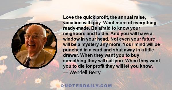 Love the quick profit, the annual raise, vacation with pay. Want more of everything ready-made. Be afraid to know your neighbors and to die. And you will have a window in your head. Not even your future will be a