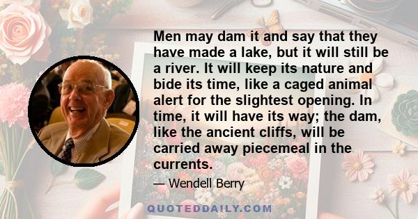 Men may dam it and say that they have made a lake, but it will still be a river. It will keep its nature and bide its time, like a caged animal alert for the slightest opening. In time, it will have its way; the dam,