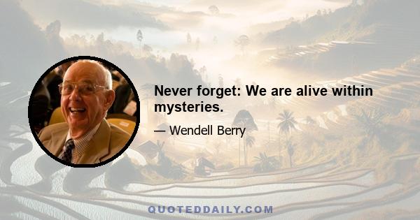 Never forget: We are alive within mysteries.