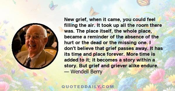 New grief, when it came, you could feel filling the air. It took up all the room there was. The place itself, the whole place, became a reminder of the absence of the hurt or the dead or the missing one. I don't believe 