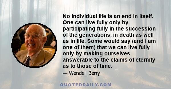 No individual life is an end in itself. One can live fully only by participating fully in the succession of the generations, in death as well as in life. Some would say (and I am one of them) that we can live fully only 