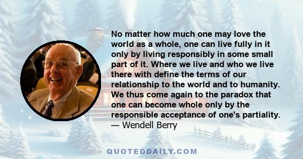 No matter how much one may love the world as a whole, one can live fully in it only by living responsibly in some small part of it. Where we live and who we live there with define the terms of our relationship to the