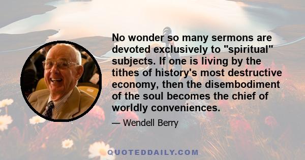 No wonder so many sermons are devoted exclusively to spiritual subjects. If one is living by the tithes of history's most destructive economy, then the disembodiment of the soul becomes the chief of worldly conveniences.