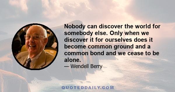 Nobody can discover the world for somebody else. Only when we discover it for ourselves does it become common ground and a common bond and we cease to be alone.