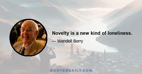 Novelty is a new kind of loneliness.