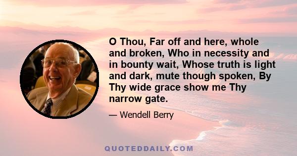 O Thou, Far off and here, whole and broken, Who in necessity and in bounty wait, Whose truth is light and dark, mute though spoken, By Thy wide grace show me Thy narrow gate.