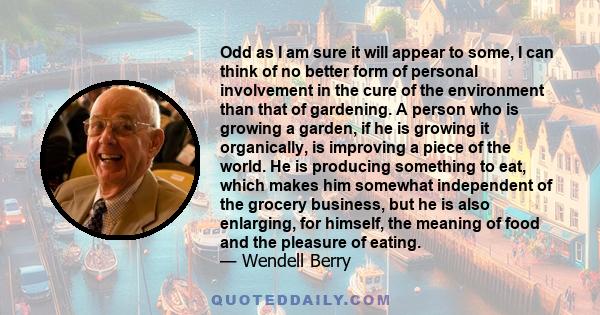 Odd as I am sure it will appear to some, I can think of no better form of personal involvement in the cure of the environment than that of gardening. A person who is growing a garden, if he is growing it organically, is 