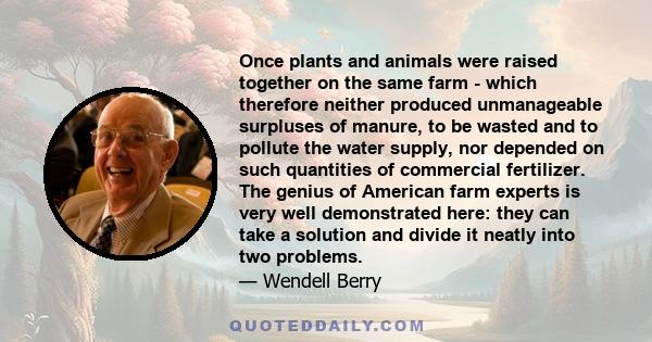 Once plants and animals were raised together on the same farm - which therefore neither produced unmanageable surpluses of manure, to be wasted and to pollute the water supply, nor depended on such quantities of