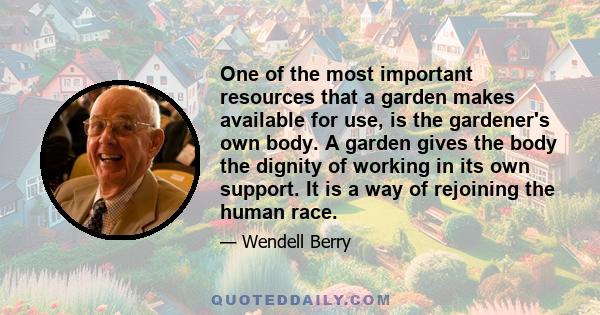 One of the most important resources that a garden makes available for use, is the gardener's own body. A garden gives the body the dignity of working in its own support. It is a way of rejoining the human race.