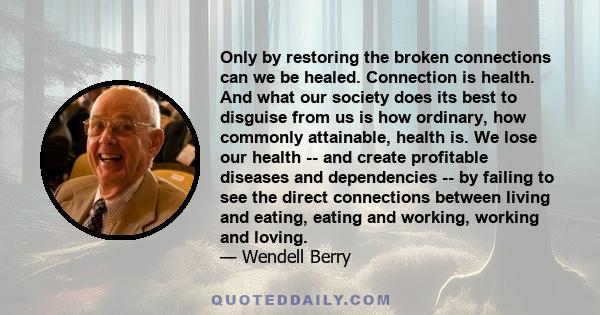 Only by restoring the broken connections can we be healed. Connection is health. And what our society does its best to disguise from us is how ordinary, how commonly attainable, health is. We lose our health -- and