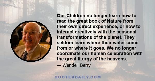 Our Children no longer learn how to read the great book of Nature from their own direct experience, or how to interact creatively with the seasonal transformations of the planet. They seldom learn where their water come 