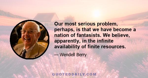 Our most serious problem, perhaps, is that we have become a nation of fantasists. We believe, apparently, in the infinite availability of finite resources.